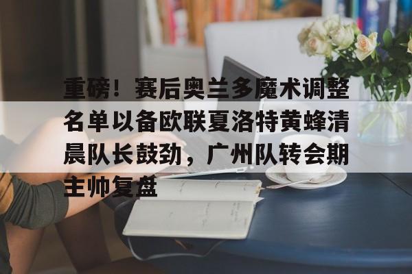 乐鱼app-重磅！赛后奥兰多魔术调整名单以备欧联夏洛特黄蜂清晨队长鼓劲，广州队转会期主帅复盘 